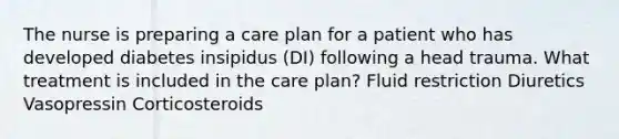 The nurse is preparing a care plan for a patient who has developed diabetes insipidus (DI) following a head trauma. What treatment is included in the care plan? Fluid restriction Diuretics Vasopressin Corticosteroids