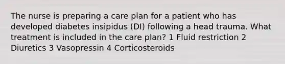 The nurse is preparing a care plan for a patient who has developed diabetes insipidus (DI) following a head trauma. What treatment is included in the care plan? 1 Fluid restriction 2 Diuretics 3 Vasopressin 4 Corticosteroids