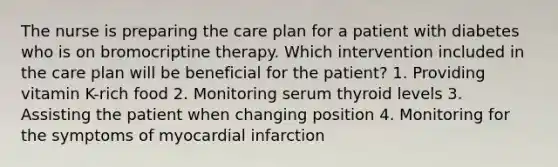 The nurse is preparing the care plan for a patient with diabetes who is on bromocriptine therapy. Which intervention included in the care plan will be beneficial for the patient? 1. Providing vitamin K-rich food 2. Monitoring serum thyroid levels 3. Assisting the patient when changing position 4. Monitoring for the symptoms of myocardial infarction