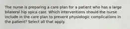 The nurse is preparing a care plan for a patient who has a large bilateral hip spica cast. Which interventions should the nurse include in the care plan to prevent physiologic complications in the patient? Select all that apply.