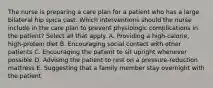 The nurse is preparing a care plan for a patient who has a large bilateral hip spica cast. Which interventions should the nurse include in the care plan to prevent physiologic complications in the patient? Select all that apply. A. Providing a high-calorie, high-protein diet B. Encouraging social contact with other patients C. Encouraging the patient to sit upright whenever possible D. Advising the patient to rest on a pressure-reduction mattress E. Suggesting that a family member stay overnight with the patient