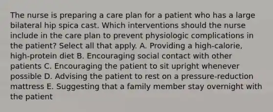 The nurse is preparing a care plan for a patient who has a large bilateral hip spica cast. Which interventions should the nurse include in the care plan to prevent physiologic complications in the patient? Select all that apply. A. Providing a high-calorie, high-protein diet B. Encouraging social contact with other patients C. Encouraging the patient to sit upright whenever possible D. Advising the patient to rest on a pressure-reduction mattress E. Suggesting that a family member stay overnight with the patient