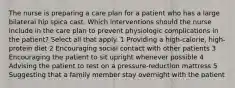 The nurse is preparing a care plan for a patient who has a large bilateral hip spica cast. Which interventions should the nurse include in the care plan to prevent physiologic complications in the patient? Select all that apply. 1 Providing a high-calorie, high-protein diet 2 Encouraging social contact with other patients 3 Encouraging the patient to sit upright whenever possible 4 Advising the patient to rest on a pressure-reduction mattress 5 Suggesting that a family member stay overnight with the patient