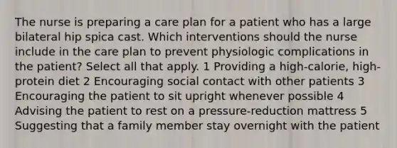 The nurse is preparing a care plan for a patient who has a large bilateral hip spica cast. Which interventions should the nurse include in the care plan to prevent physiologic complications in the patient? Select all that apply. 1 Providing a high-calorie, high-protein diet 2 Encouraging social contact with other patients 3 Encouraging the patient to sit upright whenever possible 4 Advising the patient to rest on a pressure-reduction mattress 5 Suggesting that a family member stay overnight with the patient