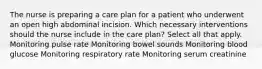 The nurse is preparing a care plan for a patient who underwent an open high abdominal incision. Which necessary interventions should the nurse include in the care plan? Select all that apply. Monitoring pulse rate Monitoring bowel sounds Monitoring blood glucose Monitoring respiratory rate Monitoring serum creatinine