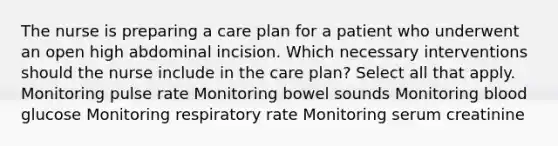 The nurse is preparing a care plan for a patient who underwent an open high abdominal incision. Which necessary interventions should the nurse include in the care plan? Select all that apply. Monitoring pulse rate Monitoring bowel sounds Monitoring blood glucose Monitoring respiratory rate Monitoring serum creatinine