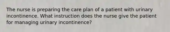 The nurse is preparing the care plan of a patient with urinary incontinence. What instruction does the nurse give the patient for managing urinary incontinence?