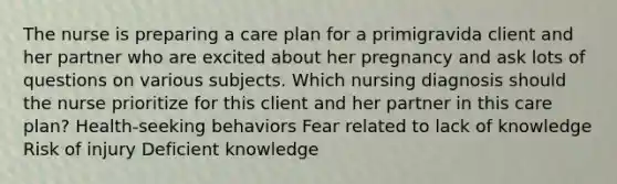 The nurse is preparing a care plan for a primigravida client and her partner who are excited about her pregnancy and ask lots of questions on various subjects. Which nursing diagnosis should the nurse prioritize for this client and her partner in this care plan? Health-seeking behaviors Fear related to lack of knowledge Risk of injury Deficient knowledge