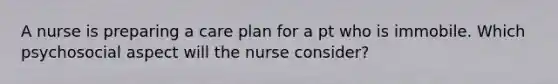 A nurse is preparing a care plan for a pt who is immobile. Which psychosocial aspect will the nurse consider?