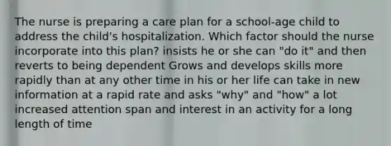 The nurse is preparing a care plan for a school-age child to address the child's hospitalization. Which factor should the nurse incorporate into this plan? insists he or she can "do it" and then reverts to being dependent Grows and develops skills more rapidly than at any other time in his or her life can take in new information at a rapid rate and asks "why" and "how" a lot increased attention span and interest in an activity for a long length of time