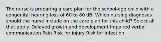 The nurse is preparing a care plan for the school-age child with a congenital hearing loss of 60 to 80 dB. Which nursing diagnoses should the nurse include on the care plan for this child? Select all that apply. Delayed growth and development Impaired verbal communication Pain Risk for injury Risk for infection