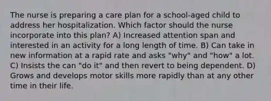 The nurse is preparing a care plan for a school-aged child to address her hospitalization. Which factor should the nurse incorporate into this plan? A) Increased attention span and interested in an activity for a long length of time. B) Can take in new information at a rapid rate and asks "why" and "how" a lot. C) Insists the can "do it" and then revert to being dependent. D) Grows and develops motor skills more rapidly than at any other time in their life.