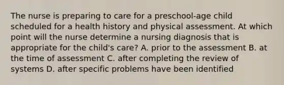 The nurse is preparing to care for a preschool-age child scheduled for a health history and physical assessment. At which point will the nurse determine a nursing diagnosis that is appropriate for the child's care? A. prior to the assessment B. at the time of assessment C. after completing the review of systems D. after specific problems have been identified