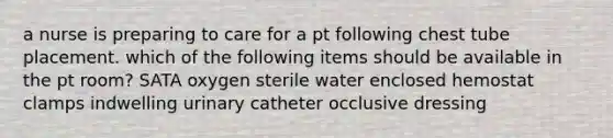 a nurse is preparing to care for a pt following chest tube placement. which of the following items should be available in the pt room? SATA oxygen sterile water enclosed hemostat clamps indwelling urinary catheter occlusive dressing