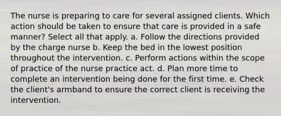 The nurse is preparing to care for several assigned clients. Which action should be taken to ensure that care is provided in a safe manner? Select all that apply. a. Follow the directions provided by the charge nurse b. Keep the bed in the lowest position throughout the intervention. c. Perform actions within the scope of practice of the nurse practice act. d. Plan more time to complete an intervention being done for the first time. e. Check the client's armband to ensure the correct client is receiving the intervention.