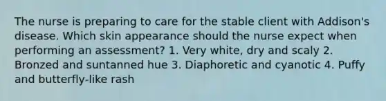 The nurse is preparing to care for the stable client with Addison's disease. Which skin appearance should the nurse expect when performing an assessment? 1. Very white, dry and scaly 2. Bronzed and suntanned hue 3. Diaphoretic and cyanotic 4. Puffy and butterfly-like rash