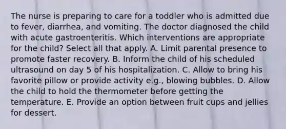 The nurse is preparing to care for a toddler who is admitted due to fever, diarrhea, and vomiting. The doctor diagnosed the child with acute gastroenteritis. Which interventions are appropriate for the child? Select all that apply. A. Limit parental presence to promote faster recovery. B. Inform the child of his scheduled ultrasound on day 5 of his hospitalization. C. Allow to bring his favorite pillow or provide activity e.g., blowing bubbles. D. Allow the child to hold the thermometer before getting the temperature. E. Provide an option between fruit cups and jellies for dessert.