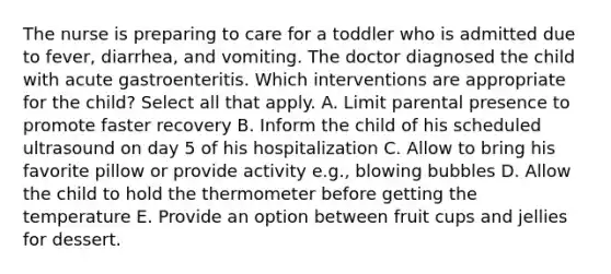 The nurse is preparing to care for a toddler who is admitted due to fever, diarrhea, and vomiting. The doctor diagnosed the child with acute gastroenteritis. Which interventions are appropriate for the child? Select all that apply. A. Limit parental presence to promote faster recovery B. Inform the child of his scheduled ultrasound on day 5 of his hospitalization C. Allow to bring his favorite pillow or provide activity e.g., blowing bubbles D. Allow the child to hold the thermometer before getting the temperature E. Provide an option between fruit cups and jellies for dessert.