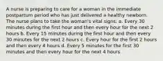 A nurse is preparing to care for a woman in the immediate postpartum period who has just delivered a healthy newborn. The nurse plans to take the woman's vital signs: a. Every 30 minutes during the first hour and then every hour for the next 2 hours b. Every 15 minutes during the first hour and then every 30 minutes for the next 2 hours c. Every hour for the first 2 hours and then every 4 hours d. Every 5 minutes for the first 30 minutes and then every hour for the next 4 hours