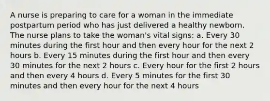 A nurse is preparing to care for a woman in the immediate postpartum period who has just delivered a healthy newborn. The nurse plans to take the woman's vital signs: a. Every 30 minutes during the first hour and then every hour for the next 2 hours b. Every 15 minutes during the first hour and then every 30 minutes for the next 2 hours c. Every hour for the first 2 hours and then every 4 hours d. Every 5 minutes for the first 30 minutes and then every hour for the next 4 hours