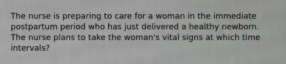 The nurse is preparing to care for a woman in the immediate postpartum period who has just delivered a healthy newborn. The nurse plans to take the woman's vital signs at which time intervals?