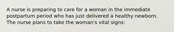 A nurse is preparing to care for a woman in the immediate postpartum period who has just delivered a healthy newborn. The nurse plans to take the woman's vital signs: