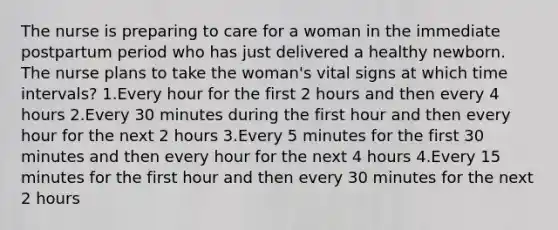 The nurse is preparing to care for a woman in the immediate postpartum period who has just delivered a healthy newborn. The nurse plans to take the woman's vital signs at which time intervals? 1.Every hour for the first 2 hours and then every 4 hours 2.Every 30 minutes during the first hour and then every hour for the next 2 hours 3.Every 5 minutes for the first 30 minutes and then every hour for the next 4 hours 4.Every 15 minutes for the first hour and then every 30 minutes for the next 2 hours