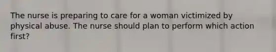 The nurse is preparing to care for a woman victimized by physical abuse. The nurse should plan to perform which action first?