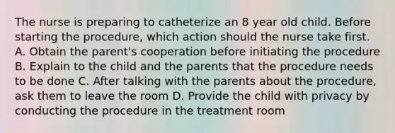 The nurse is preparing to catheterize an 8 year old child. Before starting the procedure, which action should the nurse take first. A. Obtain the parent's cooperation before initiating the procedure B. Explain to the child and the parents that the procedure needs to be done C. After talking with the parents about the procedure, ask them to leave the room D. Provide the child with privacy by conducting the procedure in the treatment room