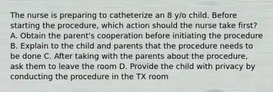 The nurse is preparing to catheterize an 8 y/o child. Before starting the procedure, which action should the nurse take first? A. Obtain the parent's cooperation before initiating the procedure B. Explain to the child and parents that the procedure needs to be done C. After taking with the parents about the procedure, ask them to leave the room D. Provide the child with privacy by conducting the procedure in the TX room