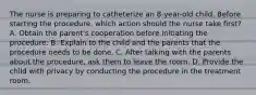 The nurse is preparing to catheterize an 8-year-old child. Before starting the procedure, which action should the nurse take first? A. Obtain the parent's cooperation before initiating the procedure. B. Explain to the child and the parents that the procedure needs to be done. C. After talking with the parents about the procedure, ask them to leave the room. D. Provide the child with privacy by conducting the procedure in the treatment room.