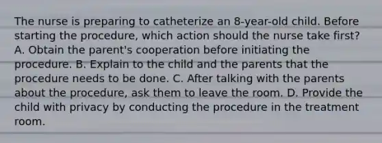 The nurse is preparing to catheterize an 8-year-old child. Before starting the procedure, which action should the nurse take first? A. Obtain the parent's cooperation before initiating the procedure. B. Explain to the child and the parents that the procedure needs to be done. C. After talking with the parents about the procedure, ask them to leave the room. D. Provide the child with privacy by conducting the procedure in the treatment room.