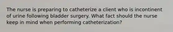 The nurse is preparing to catheterize a client who is incontinent of urine following bladder surgery. What fact should the nurse keep in mind when performing catheterization?