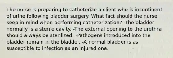 The nurse is preparing to catheterize a client who is incontinent of urine following bladder surgery. What fact should the nurse keep in mind when performing catheterization? -The bladder normally is a sterile cavity. -The external opening to the urethra should always be sterilized. -Pathogens introduced into the bladder remain in the bladder. -A normal bladder is as susceptible to infection as an injured one.