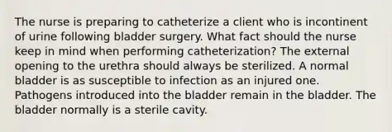 The nurse is preparing to catheterize a client who is incontinent of urine following bladder surgery. What fact should the nurse keep in mind when performing catheterization? The external opening to the urethra should always be sterilized. A normal bladder is as susceptible to infection as an injured one. Pathogens introduced into the bladder remain in the bladder. The bladder normally is a sterile cavity.