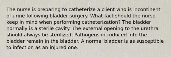 The nurse is preparing to catheterize a client who is incontinent of urine following bladder surgery. What fact should the nurse keep in mind when performing catheterization? The bladder normally is a sterile cavity. The external opening to the urethra should always be sterilized. Pathogens introduced into the bladder remain in the bladder. A normal bladder is as susceptible to infection as an injured one.