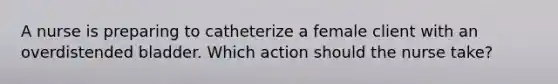 A nurse is preparing to catheterize a female client with an overdistended bladder. Which action should the nurse take?