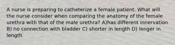 A nurse is preparing to catheterize a female patient. What will the nurse consider when comparing the anatomy of the female urethra with that of the male urethra? A)has different innervation B) no connection with bladder C) shorter in length D) longer in length