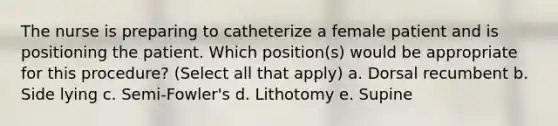 The nurse is preparing to catheterize a female patient and is positioning the patient. Which position(s) would be appropriate for this procedure? (Select all that apply) a. Dorsal recumbent b. Side lying c. Semi-Fowler's d. Lithotomy e. Supine