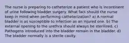 The nurse is preparing to catheterize a patient who is incontinent of urine following bladder surgery. What fact should the nurse keep in mind when performing catheterization? a) A normal bladder is as susceptible to infection as an injured one. b) The external opening to the urethra should always be sterilized. c) Pathogens introduced into the bladder remain in the bladder. d) The bladder normally is a sterile cavity.