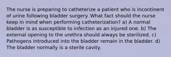 The nurse is preparing to catheterize a patient who is incontinent of urine following bladder surgery. What fact should the nurse keep in mind when performing catheterization? a) A normal bladder is as susceptible to infection as an injured one. b) The external opening to the urethra should always be sterilized. c) Pathogens introduced into the bladder remain in the bladder. d) The bladder normally is a sterile cavity.