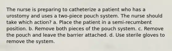 The nurse is preparing to catheterize a patient who has a urostomy and uses a two-piece pouch system. The nurse should take which action? a. Place the patient in a semi-recumbent position. b. Remove both pieces of the pouch system. c. Remove the pouch and leave the barrier attached. d. Use sterile gloves to remove the system.