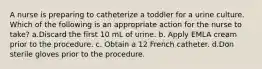 A nurse is preparing to catheterize a toddler for a urine culture. Which of the following is an appropriate action for the nurse to take? a.Discard the first 10 mL of urine. b. Apply EMLA cream prior to the procedure. c. Obtain a 12 French catheter. d.Don sterile gloves prior to the procedure.