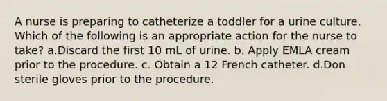 A nurse is preparing to catheterize a toddler for a urine culture. Which of the following is an appropriate action for the nurse to take? a.Discard the first 10 mL of urine. b. Apply EMLA cream prior to the procedure. c. Obtain a 12 French catheter. d.Don sterile gloves prior to the procedure.