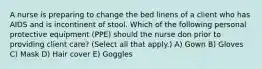 A nurse is preparing to change the bed linens of a client who has AIDS and is incontinent of stool. Which of the following personal protective equipment (PPE) should the nurse don prior to providing client care? (Select all that apply.) A) Gown B) Gloves C) Mask D) Hair cover E) Goggles