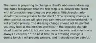 The nurse is preparing to change a client's abdominal dressing. The nurse recognizes that the first step is to provide the client with information regarding the procedure. Which explanation should the nurse provide to the client? "The dressing change is often painful, so we will give you pain medication beforehand." "I will provide privacy. The dressing change should not be painful; you may look at the incision and help." "The dressing change should not be painful, but you can never be sure, and infection is always a concern." "The best time for a dressing change is during lunch. I will provide privacy, and it should not be painful."