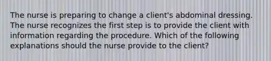 The nurse is preparing to change a client's abdominal dressing. The nurse recognizes the first step is to provide the client with information regarding the procedure. Which of the following explanations should the nurse provide to the client?