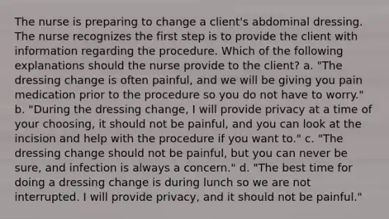 The nurse is preparing to change a client's abdominal dressing. The nurse recognizes the first step is to provide the client with information regarding the procedure. Which of the following explanations should the nurse provide to the client? a. "The dressing change is often painful, and we will be giving you pain medication prior to the procedure so you do not have to worry." b. "During the dressing change, I will provide privacy at a time of your choosing, it should not be painful, and you can look at the incision and help with the procedure if you want to." c. "The dressing change should not be painful, but you can never be sure, and infection is always a concern." d. "The best time for doing a dressing change is during lunch so we are not interrupted. I will provide privacy, and it should not be painful."