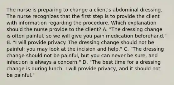 The nurse is preparing to change a client's abdominal dressing. The nurse recognizes that the first step is to provide the client with information regarding the procedure. Which explanation should the nurse provide to the client? A. "The dressing change is often painful, so we will give you pain medication beforehand." B. "I will provide privacy. The dressing change should not be painful; you may look at the incision and help." C. "The dressing change should not be painful, but you can never be sure, and infection is always a concern." D. "The best time for a dressing change is during lunch. I will provide privacy, and it should not be painful."