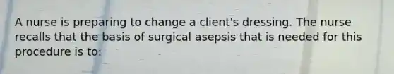 A nurse is preparing to change a client's dressing. The nurse recalls that the basis of surgical asepsis that is needed for this procedure is to: